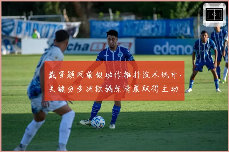 戴资颖网前假动作推扑技术统计，关键分多次欺骗陈清晨取得主动