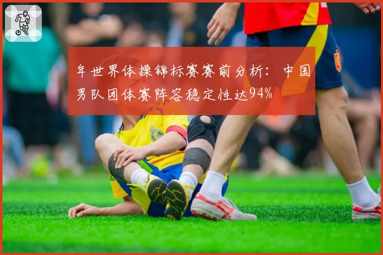 年世界体操锦标赛赛前分析：中国男队团体赛阵容稳定性达94%
