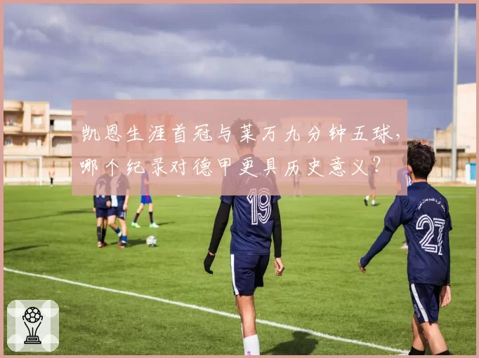 凯恩生涯首冠与莱万九分钟五球，哪个纪录对德甲更具历史意义？