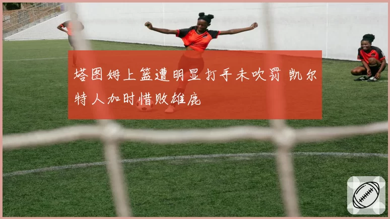 塔图姆上篮遭明显打手未吹罚 凯尔特人加时惜败雄鹿