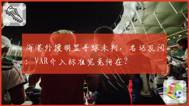 海港外援明显手球未判，名记发问：VAR介入标准究竟何在？