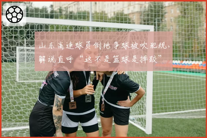 山东高速球员倒地争球被吹犯规，解说直呼“这不是篮球是摔跤”