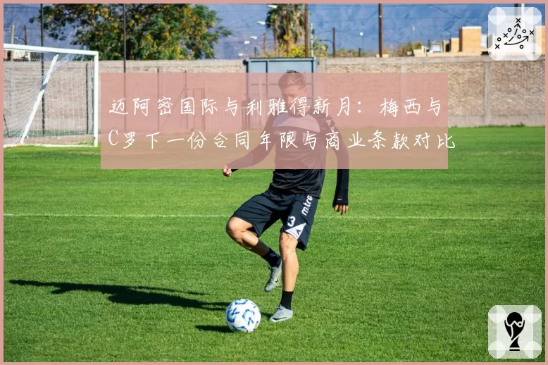 迈阿密国际与利雅得新月：梅西与C罗下一份合同年限与商业条款对比