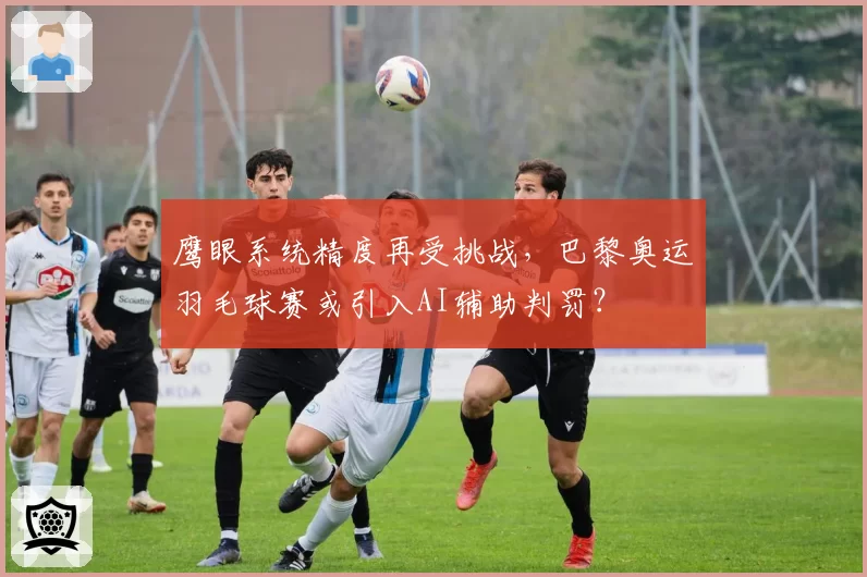 鹰眼系统精度再受挑战，巴黎奥运羽毛球赛或引入AI辅助判罚？