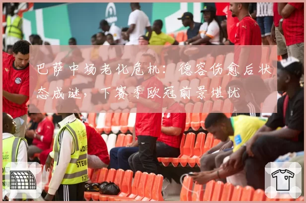 巴萨中场老化危机：德容伤愈后状态成谜，下赛季欧冠前景堪忧