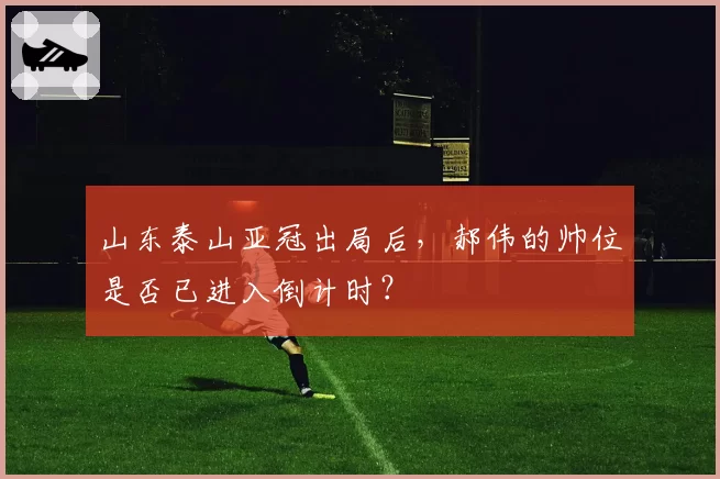 山东泰山亚冠出局后，郝伟的帅位是否已进入倒计时？