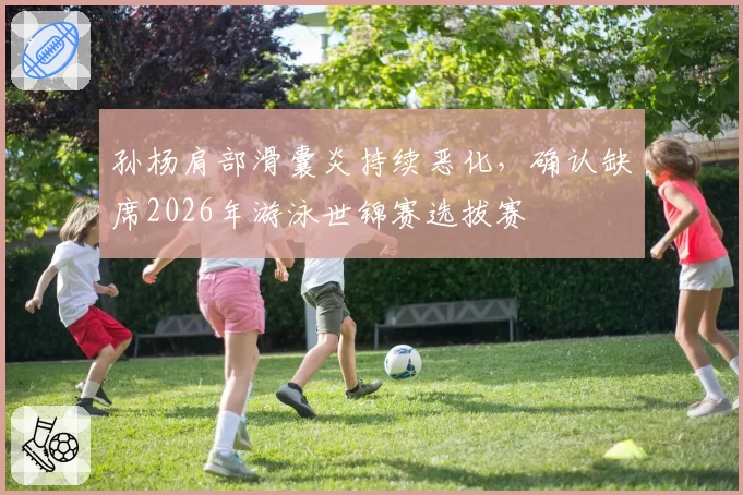 孙杨肩部滑囊炎持续恶化，确认缺席2026年游泳世锦赛选拔赛