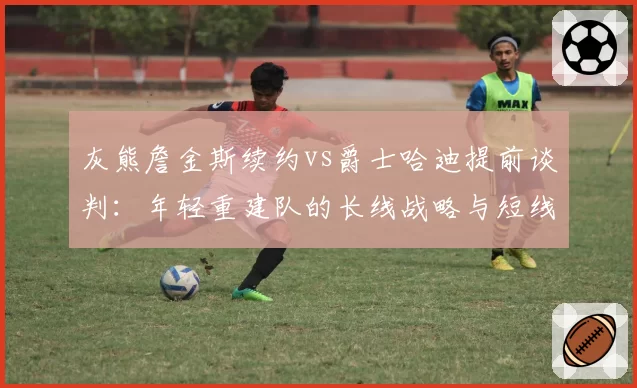 灰熊詹金斯续约vs爵士哈迪提前谈判：年轻重建队的长线战略与短线激励