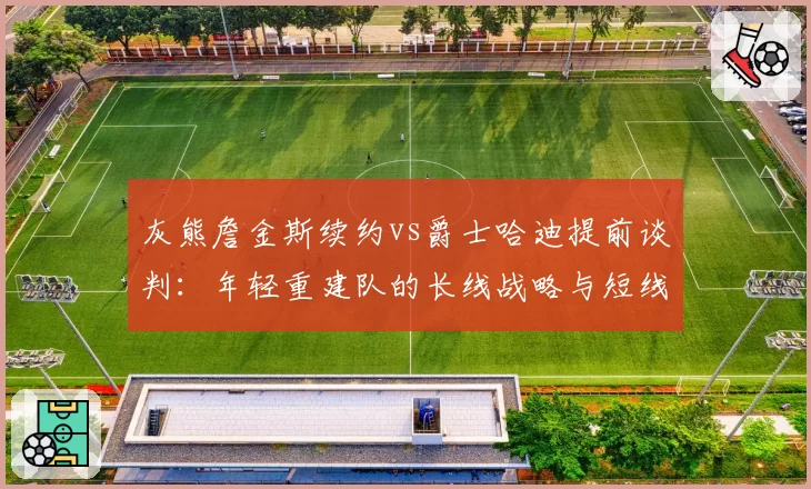 灰熊詹金斯续约vs爵士哈迪提前谈判：年轻重建队的长线战略与短线激励