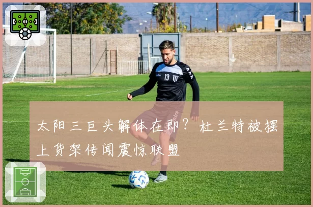 太阳三巨头解体在即？杜兰特被摆上货架传闻震惊联盟
