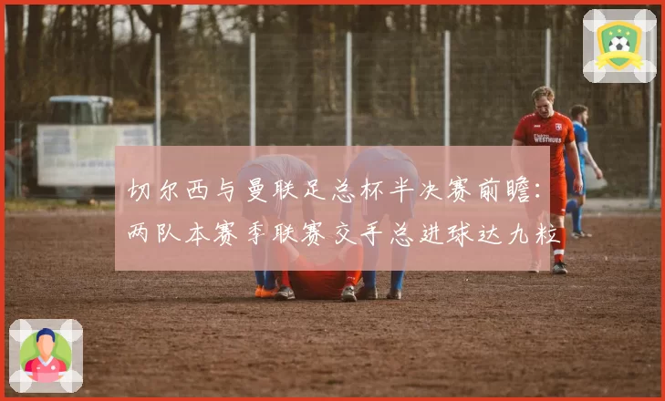 切尔西与曼联足总杯半决赛前瞻:两队本赛季联赛交手总进球达九粒