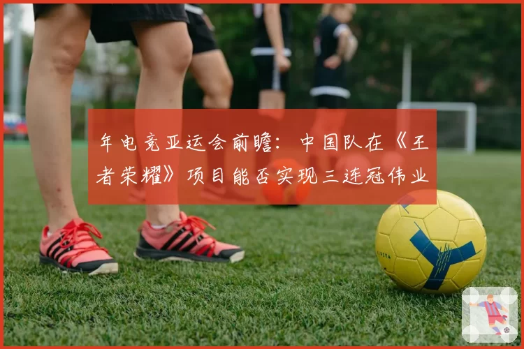 年电竞亚运会前瞻：中国队在《王者荣耀》项目能否实现三连冠伟业？