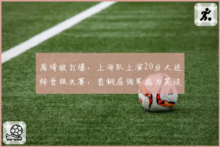 周琦被打爆，上海队上演20分大逆转晋级决赛，首钢雇佣军成为笑谈