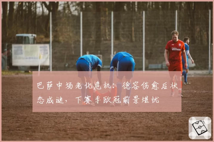 巴萨中场老化危机：德容伤愈后状态成谜，下赛季欧冠前景堪忧