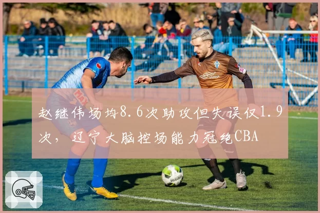 赵继伟场均8.6次助攻但失误仅1.9次，辽宁大脑控场能力冠绝CBA