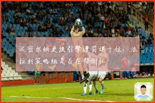 汉密尔顿更换引擎遭罚退十位，法拉利策略组是否在帮倒忙