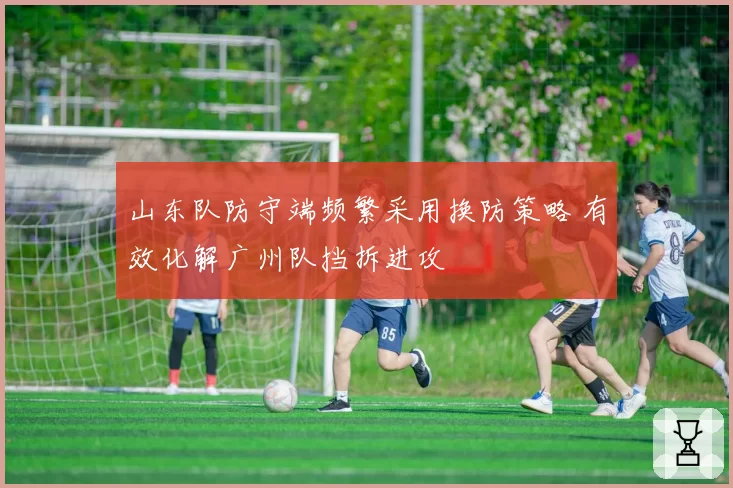 山东队防守端频繁采用换防策略 有效化解广州队挡拆进攻
