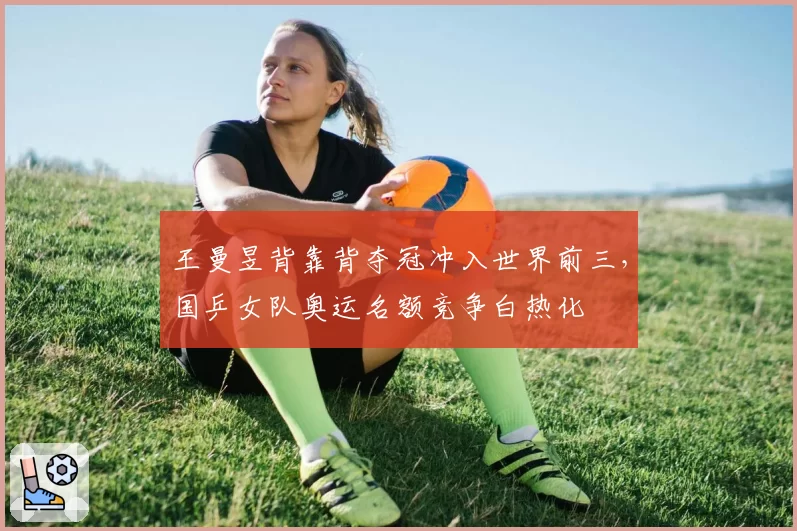 王曼昱背靠背夺冠冲入世界前三，国乒女队奥运名额竞争白热化