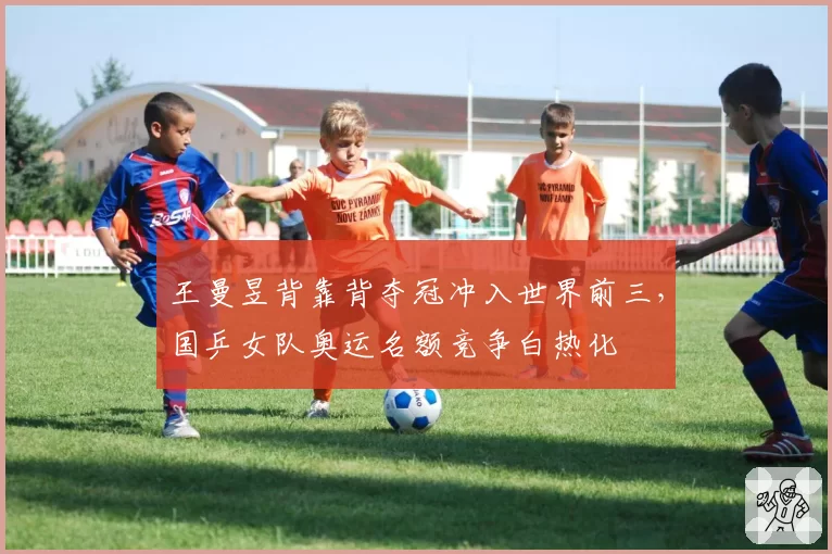 王曼昱背靠背夺冠冲入世界前三，国乒女队奥运名额竞争白热化
