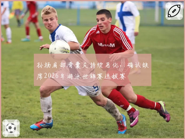 孙杨肩部滑囊炎持续恶化，确认缺席2026年游泳世锦赛选拔赛