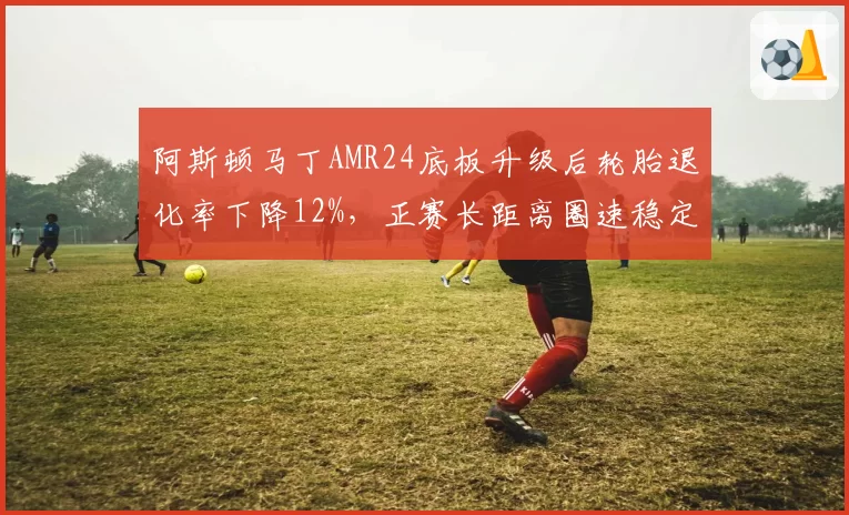 阿斯顿马丁AMR24底板升级后轮胎退化率下降12%，正赛长距离圈速稳定性提升