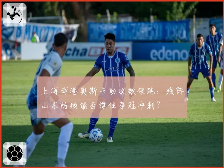 上海海港奥斯卡助攻数领跑，残阵山东防线能否撑住争冠冲刺？