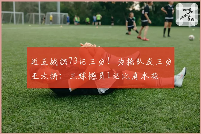 近五战扔73记三分！为抢队友三分王太拼：三球憾负1记比肩水花