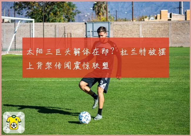 太阳三巨头解体在即？杜兰特被摆上货架传闻震惊联盟