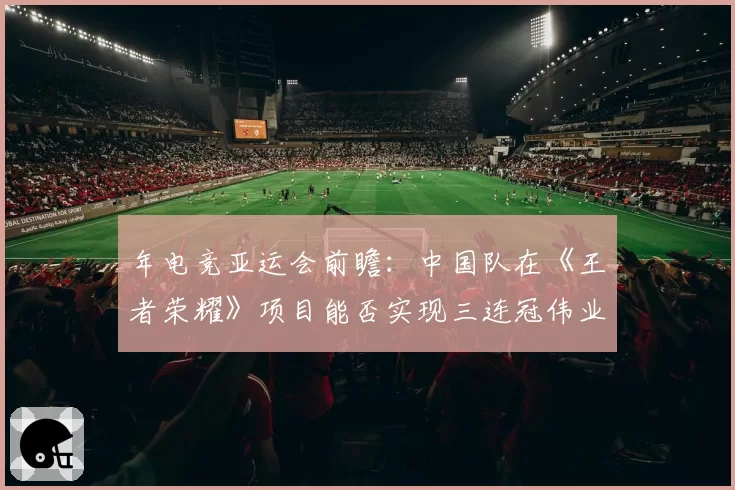 年电竞亚运会前瞻：中国队在《王者荣耀》项目能否实现三连冠伟业？