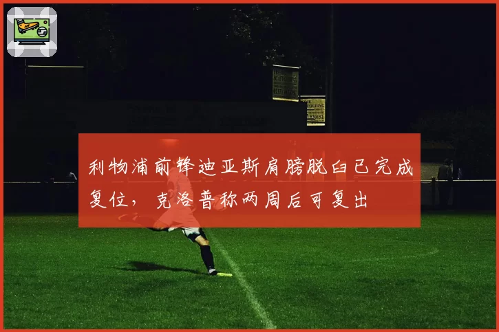 利物浦前锋迪亚斯肩膀脱臼已完成复位，克洛普称两周后可复出