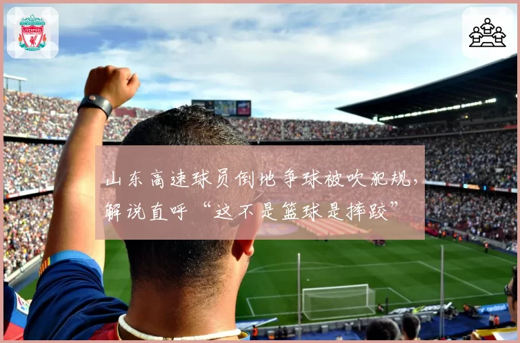 山东高速球员倒地争球被吹犯规，解说直呼“这不是篮球是摔跤”