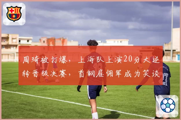 周琦被打爆，上海队上演20分大逆转晋级决赛，首钢雇佣军成为笑谈