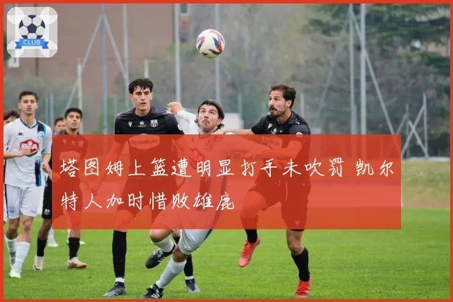 塔图姆上篮遭明显打手未吹罚 凯尔特人加时惜败雄鹿