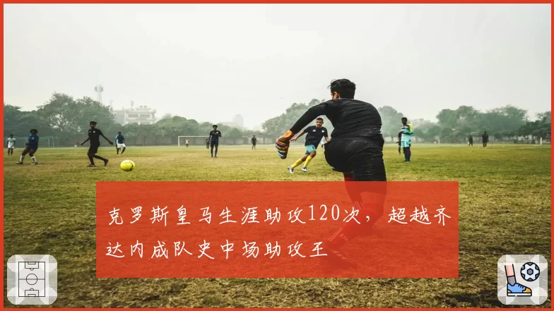 克罗斯皇马生涯助攻120次，超越齐达内成队史中场助攻王