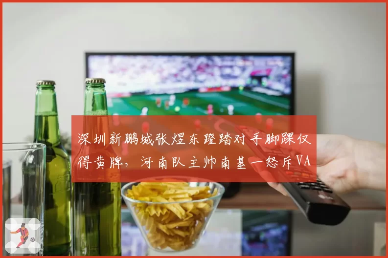 深圳新鹏城张煜东蹬踏对手脚踝仅得黄牌,河南队主帅南基一怒斥VAR形同虚设