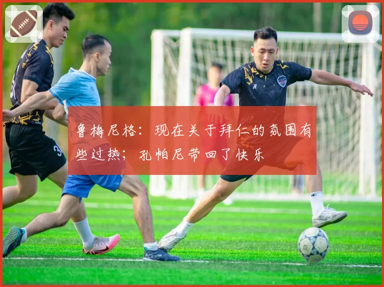 鲁梅尼格：现在关于拜仁的氛围有些过热；孔帕尼带回了快乐