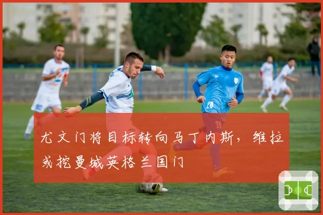 尤文门将目标转向马丁内斯，维拉或挖曼城英格兰国门