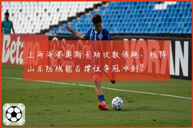上海海港奥斯卡助攻数领跑，残阵山东防线能否撑住争冠冲刺？