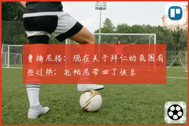 鲁梅尼格：现在关于拜仁的氛围有些过热；孔帕尼带回了快乐