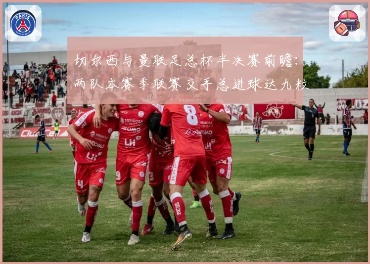 切尔西与曼联足总杯半决赛前瞻：两队本赛季联赛交手总进球达九粒