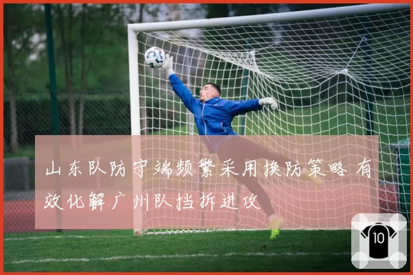 山东队防守端频繁采用换防策略 有效化解广州队挡拆进攻