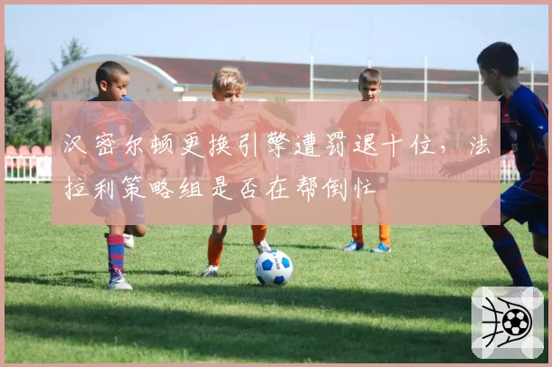 汉密尔顿更换引擎遭罚退十位，法拉利策略组是否在帮倒忙